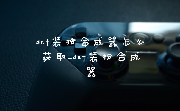 dnf装扮合成器怎么获取_dnf装扮合成器