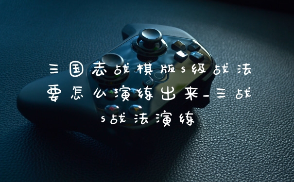 三国志战棋版s级战法要怎么演练出来_三战s战法演练