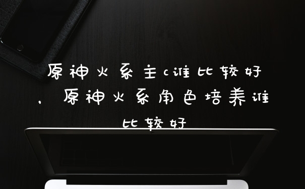 原神火系主c谁比较好，原神火系角色培养谁比较好