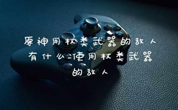 原神用杖类武器的敌人有什么_使用杖类武器的敌人