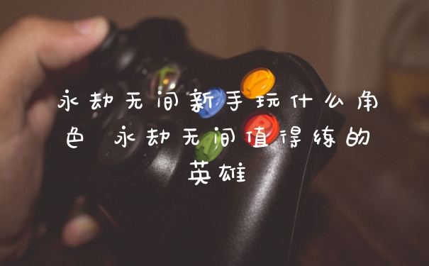永劫无间新手玩什么角色 永劫无间值得练的英雄