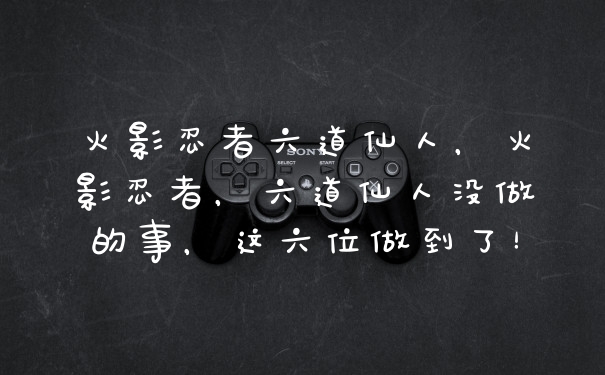 火影忍者六道仙人，火影忍者，六道仙人没做的事，这六位做到了！