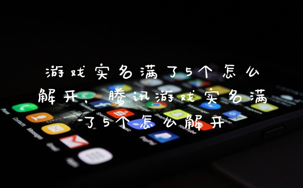 游戏实名满了5个怎么解开，腾讯游戏实名满了5个怎么解开