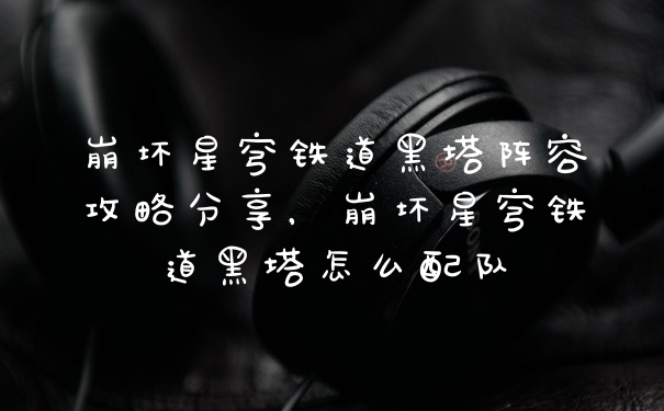 崩坏星穹铁道黑塔阵容攻略分享，崩坏星穹铁道黑塔怎么配队