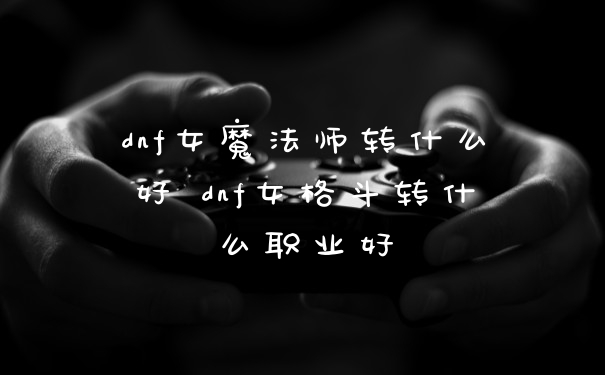 dnf女魔法师转什么好 dnf女格斗转什么职业好