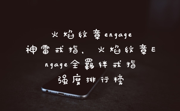 火焰纹章engage神雷戒指，火焰纹章Engage全羁绊戒指强度排行榜