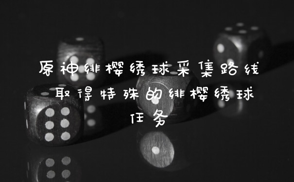 原神绯樱绣球采集路线 取得特殊的绯樱绣球任务