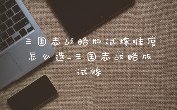 三国志战略版试炼难度怎么选_三国志战略版试炼