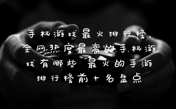 手机游戏最火排行榜，全网热度最高的手机游戏有哪些 最火的手游排行榜前十名盘点