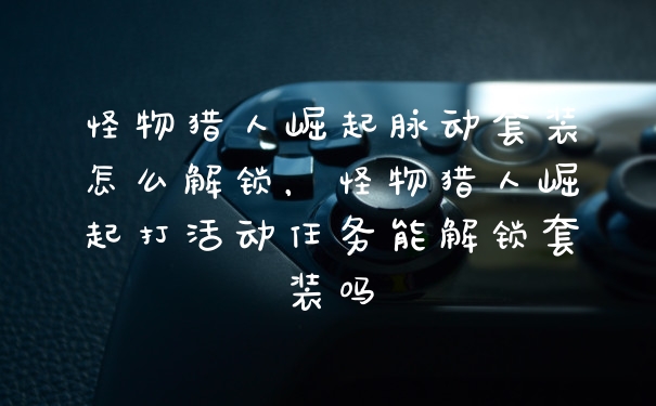 怪物猎人崛起脉动套装怎么解锁，怪物猎人崛起打活动任务能解锁套装吗