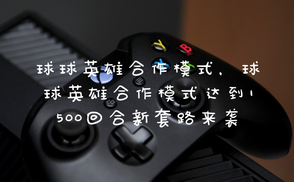 球球英雄合作模式，球球英雄合作模式达到1500回合新套路来袭