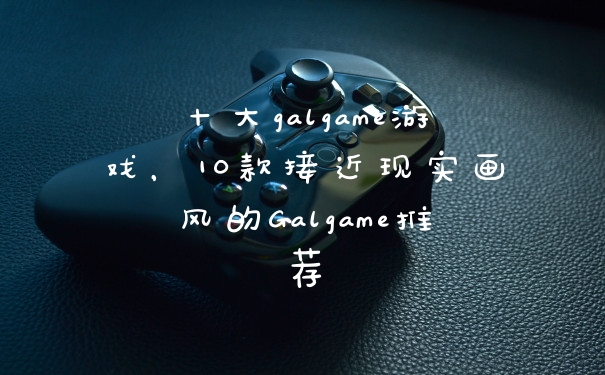 十大galgame游戏，10款接近现实画风的Galgame推荐