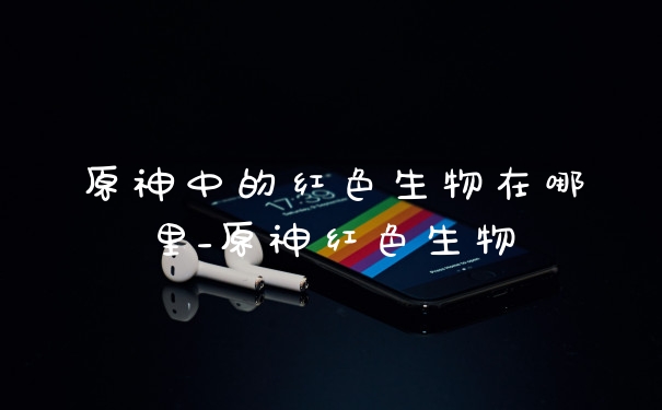 原神中的红色生物在哪里_原神红色生物