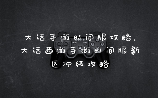 大话手游时间服攻略，大话西游手游时间服新区冲级攻略