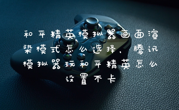 和平精英模拟器画面渲染模式怎么选择，腾讯模拟器玩和平精英怎么设置不卡