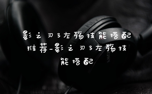 影之刃3左殇技能搭配推荐_影之刃3左殇技能搭配