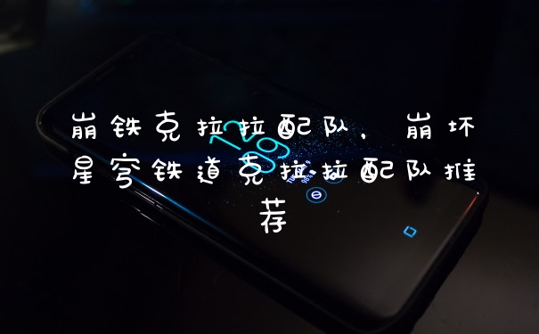 崩铁克拉拉配队，崩坏星穹铁道克拉拉配队推荐