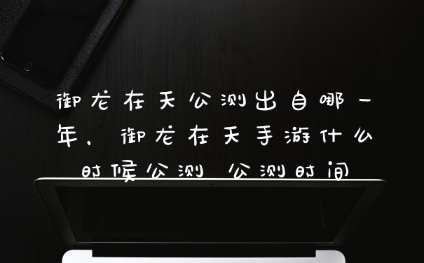 御龙在天公测出自哪一年，御龙在天手游什么时候公测 公测时间