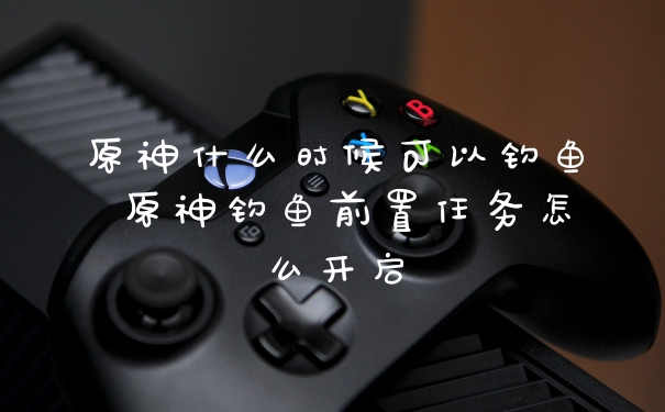 原神什么时候可以钓鱼 原神钓鱼前置任务怎么开启