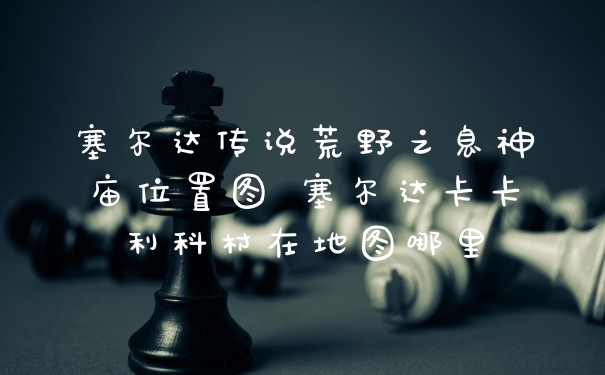 塞尔达传说荒野之息神庙位置图 塞尔达卡卡利科村在地图哪里