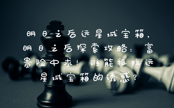 明日之后远星城宝箱，明日之后探索攻略：富贵险中求！谁能抵抗远星城宝箱的诱惑？
