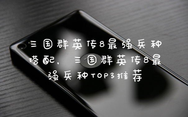 三国群英传8最强兵种搭配，三国群英传8最强兵种TOP3推荐