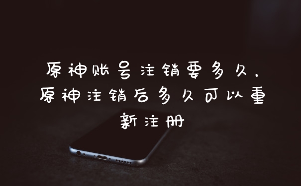 原神账号注销要多久，原神注销后多久可以重新注册