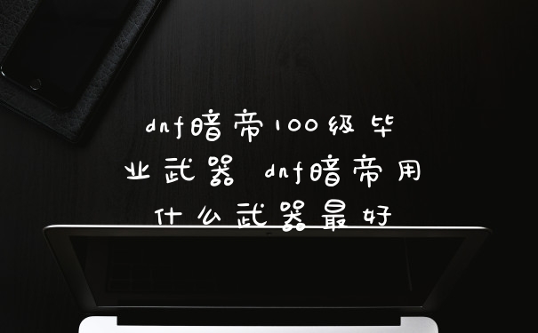 dnf暗帝100级毕业武器 dnf暗帝用什么武器最好
