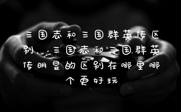 三国志和三国群英传区别，三国志和三国群英传明显的区别在哪里哪个更好玩
