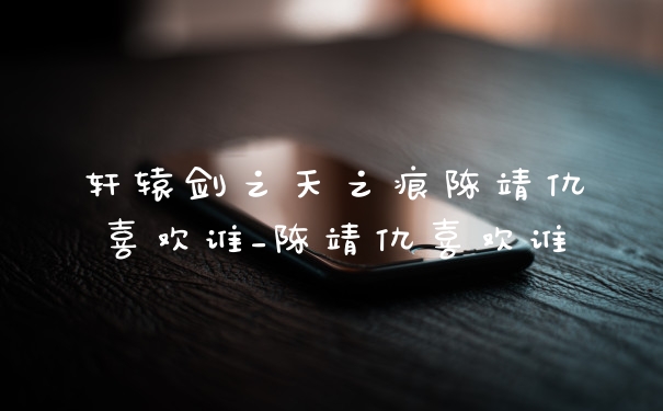 轩辕剑之天之痕陈靖仇喜欢谁_陈靖仇喜欢谁