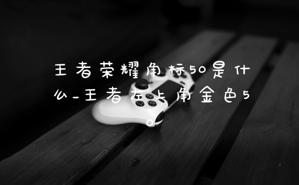 王者荣耀角标50是什么_王者左上角金色50