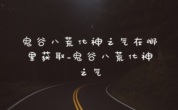 鬼谷八荒化神之气在哪里获取_鬼谷八荒化神之气