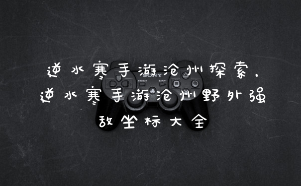 逆水寒手游沧州探索，逆水寒手游沧州野外强敌坐标大全