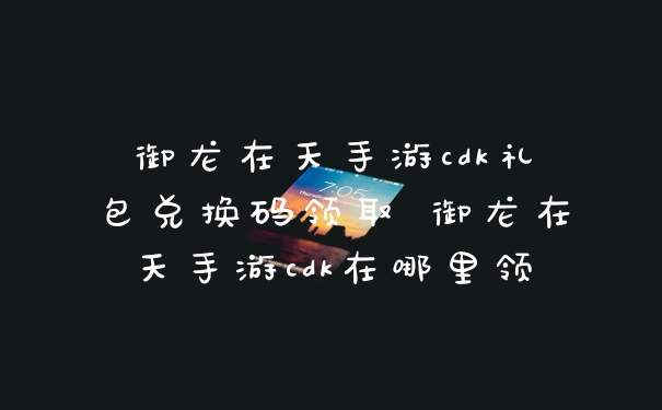 御龙在天手游cdk礼包兑换码领取 御龙在天手游cdk在哪里领