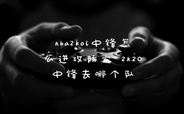 nba2kol中锋怎么进攻防守 2k20中锋去哪个队