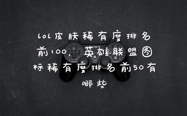 lol皮肤稀有度排名前100，英雄联盟图标稀有度排名前50有哪些