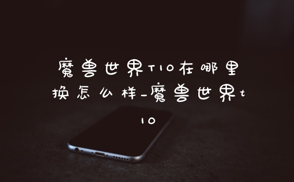 魔兽世界T10在哪里换怎么样_魔兽世界t10
