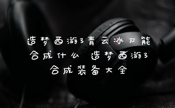 造梦西游3青云冰刀能合成什么 造梦西游3合成装备大全
