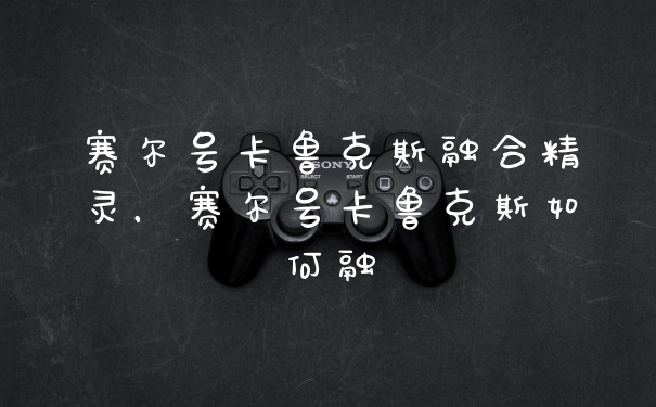 赛尔号卡鲁克斯融合精灵，赛尔号卡鲁克斯如何融