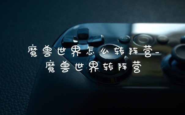 魔兽世界怎么转阵营_魔兽世界转阵营
