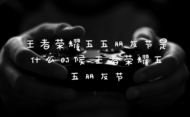 王者荣耀五五朋友节是什么时候_王者荣耀五五朋友节