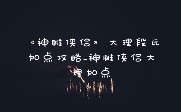 《神雕侠侣》大理段氏加点攻略_神雕侠侣大理加点