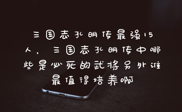 三国志孔明传最强15人，三国志孔明传中哪些是必死的武将另外谁最值得培养啊