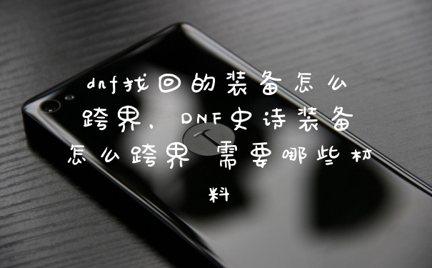 dnf找回的装备怎么跨界，DNF史诗装备怎么跨界 需要哪些材料