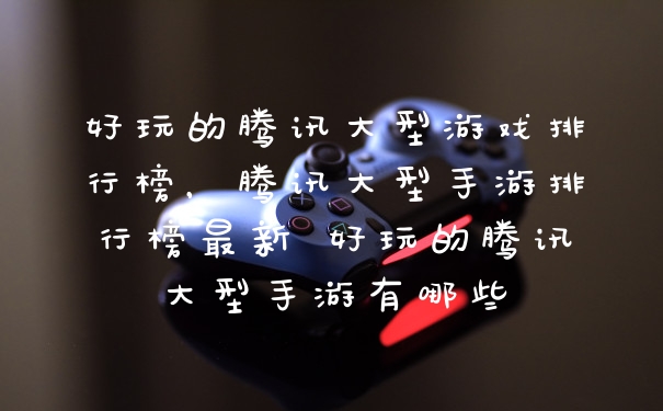 好玩的腾讯大型游戏排行榜，腾讯大型手游排行榜最新 好玩的腾讯大型手游有哪些
