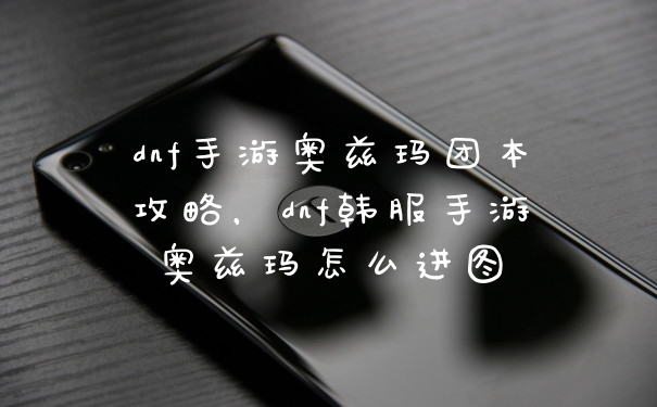 dnf手游奥兹玛团本攻略,dnf韩服手游奥兹玛怎么进图
