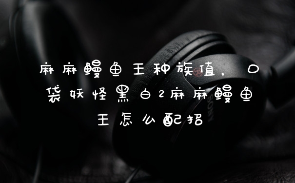 麻麻鳗鱼王种族值，口袋妖怪黑白2麻麻鳗鱼王怎么配招