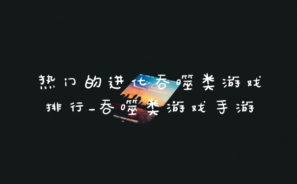 热门的进化吞噬类游戏排行_吞噬类游戏手游