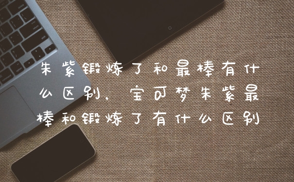 朱紫锻炼了和最棒有什么区别，宝可梦朱紫最棒和锻炼了有什么区别