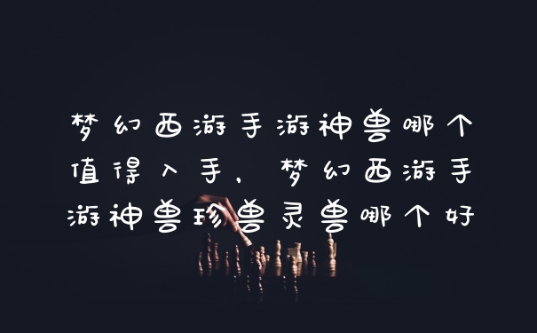 梦幻西游手游神兽哪个值得入手，梦幻西游手游神兽珍兽灵兽哪个好